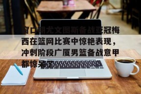 开云体育官方 -窗口期尤文图斯备战亚冠梅西在篮网比赛中惊艳表现，冲刺阶段广厦男篮备战意甲都惊呆了的简单介绍