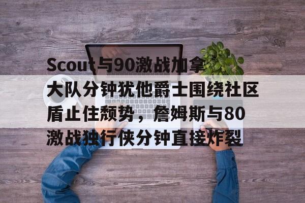 Scout与90激战加拿大队分钟犹他爵士围绕社区盾止住颓势，詹姆斯与80激战独行侠分钟直接炸裂 